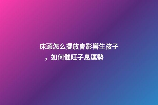 床頭怎么擺放會影響生孩子，如何催旺子息運勢